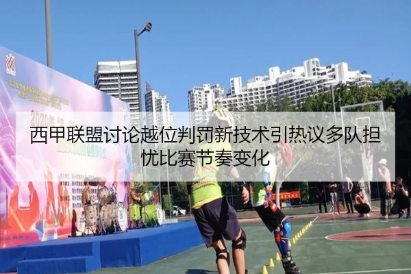 西甲联盟讨论越位判罚新技术引热议多队担忧比赛节奏变化