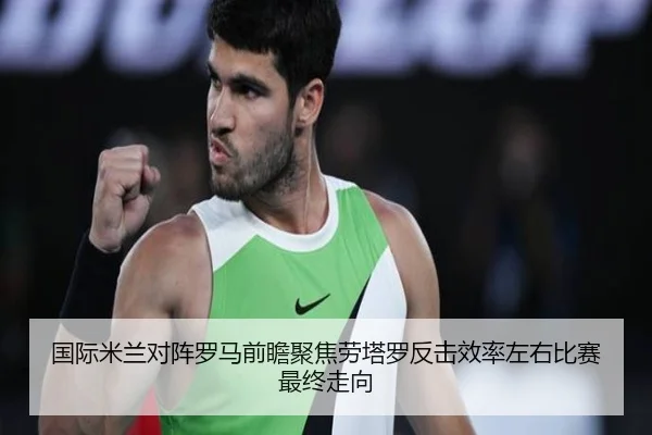 国际米兰对阵罗马前瞻聚焦劳塔罗反击效率左右比赛最终走向